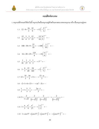 คู่มือสื่อการสอนวิชาคณิตศาสตร์ โดยความร่วมมือระหว่าง
                       สานักงานคณะกรรมการการศึกษาขั้นพื้นฐาน และ คณะวิทยาศาสตร์ จุฬาลงกรณ์มหาวิทยาลัย


                                                      แบบฝึกหัดระคน
1. อนุกรมที่กาหนดให้ต่อไปนี้ อนุกรมใดเป็นอนุกรมลู่เข้าพร้อมหาผลบวกของอนุกรม หรือ เป็นอนุกรมลู่ออก
                                                               n 1
                       16 32                    2
       1. 1    12  8                   12                     
                        3 9                     3

                                                           n 1
               15 3 3 12                      15  4 
       1.2                                                 
               16 4 5 25                      16  5 

                                                                         n 1
                              27                     3
       1.3     100  30  9                  100                          
                              10                     10 

                                                                  n 1
                                  125                  5
       1.4     16  20  25                      16                 
                                   4                   4

               1   1 1 1
       1.5                            3n 5 
               81 27 9 3

                                                               n 1
                 6 12 24                          2
       1.6     3                           3                  
                 7 49 343                         7

                     35 34                        37  n
       1.7    12           11                       
                      3   3                         3

       1.8    2  1  6  13        (n 2  3) 

              1    5 7                  2n  1
       1.9      1                         
              3    3 3                    3

                      2    2                          2                                  2
       1.10 2                                                                                     
                                        1  2                                   1  2 
                                                                                               n 1
                    1 2 1 2
                                          2                       3




                                                    n 1
                       2 3             
       1.11    1                                    
                     3 9 27               3

               1  cos 37   cos 37         cos 37                               cos 37   
                                                                                                      n 1
       1.12
                                              2                       3
                                                                                                            


                                                                           32
 