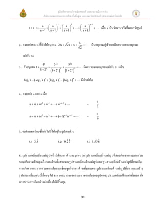 คู่มือสื่อการสอนวิชาคณิตศาสตร์ โดยความร่วมมือระหว่าง
                        สานักงานคณะกรรมการการศึกษาขั้นพื้นฐาน และ คณะวิทยาศาสตร์ จุฬาลงกรณ์มหาวิทยาลัย

                                      2                   3                            n 1
                        a   a   a                                        a 
        1.13    1                                                                         เมื่อ a เป็นจานวนจริงที่มากกว่าศูนย์
                      a 1  a 1   a 1                                  a 1 


                                                                           x
2. จงหาค่าของ x ที่ทาให้อนุกรม        2x  2x  x                                     เป็นอนุกรมลู่เข้าและมีผลบวกของอนุกรม
                                                                            2

   เท่ากับ 16

                        2x     22x                      23x
3. ถ้าอนุกรม 1                                                            มีผลบวกของอนุกรมเท่ากับ 9 แล้ว
                               
                      1  2x 1  2x                          
                                              2                    3
                                                      1  2x


    log 9 x   log 9 x    log 9 x    log 9 x                        มีค่าเท่าใด
                         2                3                    4




4. จงหาค่า a และ r เมื่อ
                                                                                                  1
         a  ar  ar 2  ar 3       ar n 1                                    =
                                                                                                  3

                                                                                                  1
         a  ar  ar 2  ar 3       (1)n 1ar n 1                            =
                                                                                                  9


5. จงเขียนทศนิยมซ้าต่อไปนี้ให้อยู่ในรูปเศษส่วน

        5.1     3.8                   5.2         0.2 7                           5.3    1.5 3 6



6. รูปสามเหลี่ยมด้านเท่ารูปหนึ่งมีด้านยาวด้านละ p หน่วย รูปสามเหลี่ยมด้านเท่ารูปที่สองเกิดจากการลากส่วน
ของเส้นตรงเชื่อมจุดกึ่งกลางด้านทั้งสามของรูปสามเหลี่ยมด้านเท่ารูปแรก รูปสามเหลี่ยมด้านเท่ารูปที่สามเกิด
จากเกิดจากการลากส่วนของเส้นตรงเชื่อมจุดกึ่งกลางด้านทั้งสามของรูปสามเหลี่ยมด้านเท่ารูปที่สอง และสร้าง
รูปสามเหลี่ยมเช่นนี้เรื่อยๆ ไป จงหาผลบวกของความยาวของเส้นรอบรูปของรูปสามเหลี่ยมด้านเท่าทั้งหมด ถ้า
กระบวนการเกิดอย่างต่อเนื่องไม่มีสิ้นสุด


                                                                             33
 