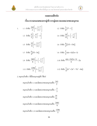 คู่มือสื่อการสอนวิชาคณิตศาสตร์ โดยความร่วมมือระหว่าง
             สานักงานคณะกรรมการการศึกษาขั้นพื้นฐาน และ คณะวิทยาศาสตร์ จุฬาลงกรณ์มหาวิทยาลัย


                                                       เฉลยแบบฝึกหัด
            เรื่อง ความหมายของการลู่เข้า การลู่ออก และผลบวกของอนุกรม
                     243   1            
                                       n
                                                                                  1 n
1.      1. 1 ลาดับ       1                                      1.2 ลาดับ     5  1
                      2  3
                                          
                                                                                 4     

                     5  4                                                     14   1  
                              n                                                                n

        1.3 ลาดับ          1                                   1.4 ลาดับ       1     
                     3  5 
                                
                                                                                 15   4  
                                                                                                

                     32   3         
                                   n

        1.5 ลาดับ       1                                       1.6 ลาดับ n  215  15n 
                      9  2
                                      
                                                                                 2


        1.7 ลาดับ n 53  5n                                        1.8 ลาดับ    2
                                                                                    n(n  1)(2n  1)
                     4                                                            3

                     2401   1                                                 n(n  1)(2n  1)
                                               n

        1.9 ลาดับ         1                                    1.10 ลาดับ                     2n
                      8   7
                                                  
                                                                                        6


                                         n

        1.11 ลาดับ 1296 1   1 
                                                                  1.12 ลาดับ 1  n 4  2n 3  7n 2  4n 
                         5 
                                 6 
                                                                               4


2. อนุกรมในข้อ 1 ที่เป็นอนุกรมลู่เข้า ได้แก่
                                                                243
        อนุกรมในข้อ 1.1 และมีผลบวกของอนุกรมเป็น
                                                                 2

        อนุกรมในข้อ 1.3 และมีผลบวกของอนุกรมเป็น  5
                                                                  3

        อนุกรมในข้อ 1.4 และมีผลบวกของอนุกรมเป็น 14
                                                                15

                                                                2401
        อนุกรมในข้อ 1.9 และมีผลบวกของอนุกรมเป็น
                                                                 8

        อนุกรมในข้อ 1.11 และมีผลบวกของอนุกรมเป็น 1296
                                                                     5

                                                         36
 