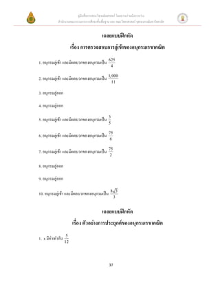 คู่มือสื่อการสอนวิชาคณิตศาสตร์ โดยความร่วมมือระหว่าง
             สานักงานคณะกรรมการการศึกษาขั้นพื้นฐาน และ คณะวิทยาศาสตร์ จุฬาลงกรณ์มหาวิทยาลัย


                                             เฉลยแบบฝึกหัด
                         เรื่อง การตรวจสอบการลู่เข้าของอนุกรมเรขาคณิต
                                                  625
1. อนุกรมลู่เข้า และมีผลบวกของอนุกรมเป็น
                                                   4

2. อนุกรมลู่เข้า และมีผลบวกของอนุกรมเป็น 1, 000
                                                      11

3. อนุกรมลู่ออก

4. อนุกรมลู่ออก
                                                  3
5. อนุกรมลู่เข้า และมีผลบวกของอนุกรมเป็น
                                                  5

                                                  75
6. อนุกรมลู่เข้า และมีผลบวกของอนุกรมเป็น
                                                  6

                                                  75
7. อนุกรมลู่เข้า และมีผลบวกของอนุกรมเป็น
                                                   2

8. อนุกรมลู่ออก

9. อนุกรมลู่ออก

                                                   8 3
10. อนุกรมลู่เข้า และมีผลบวกของอนุกรมเป็น
                                                    3


                                             เฉลยแบบฝึกหัด
                         เรื่อง ตัวอย่างการประยุกต์ของอนุกรมเรขาคณิต
                     5
1. x มีค่าเท่ากับ
                    12




                                                  37
 