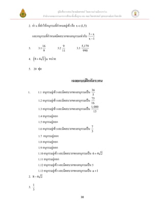 คู่มือสื่อการสอนวิชาคณิตศาสตร์ โดยความร่วมมือระหว่าง
             สานักงานคณะกรรมการการศึกษาขั้นพื้นฐาน และ คณะวิทยาศาสตร์ จุฬาลงกรณ์มหาวิทยาลัย


2. ค่า x ที่ทาให้อนุกรมที่กาหนดลู่เข้า คือ   x  (1,5)

                                                          3 x
     และอนุกรมที่กาหนดมีผลบวกของอนุกรมเท่ากับ
                                                          x 1

                                                    5,179
3.       3.1 16            3.2   9
                                              3.3
             9                   11                  990

4.   8  4 2  a หน่วย
5. 20 ฟุต

                                         เฉลยแบบฝึกหัดระคน
                                                            36
1.       1.1 อนุกรมลู่เข้า และมีผลบวกของอนุกรมเป็น
                                                             5
                                                            75
         1.2 อนุกรมลู่เข้า และมีผลบวกของอนุกรมเป็น
                                                            16
                                                            1, 000
         1.3 อนุกรมลู่เข้า และมีผลบวกของอนุกรมเป็น
                                                              13
         1.4 อนุกรมลู่ออก
         1.5 อนุกรมลู่ออก
                                                             7
         1.6 อนุกรมลู่เข้า และมีผลบวกของอนุกรมเป็น
                                                             3
         1.7 อนุกรมลู่ออก
         1.8 อนุกรมลู่ออก
         1.9 อนุกรมลู่ออก
         1.10 อนุกรมลู่เข้า และมีผลบวกของอนุกรมเป็น 6  4             2
         1.11 อนุกรมลู่ออก
         1.12 อนุกรมลู่เข้า และมีผลบวกของอนุกรมเป็น 5
         1.13 อนุกรมลู่เข้า และมีผลบวกของอนุกรมเป็น a  1
2.   84 2

     1
3.
     3

                                                    38
 