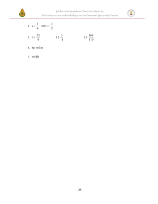 คู่มือสื่อการสอนวิชาคณิตศาสตร์ โดยความร่วมมือระหว่าง
              สานักงานคณะกรรมการการศึกษาขั้นพื้นฐาน และ คณะวิทยาศาสตร์ จุฬาลงกรณ์มหาวิทยาลัย

         1              1
4. a =        และ r =
         6              2

         35                        3                           169
5. 5.1                      5.2                          5.3
         9                        11                           110

6. 6p หน่วย

7. 50 ฟุต




                                                   39
 