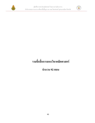 คู่มือสื่อการสอนวิชาคณิตศาสตร์ โดยความร่วมมือระหว่าง
สานักงานคณะกรรมการการศึกษาขั้นพื้นฐาน และ คณะวิทยาศาสตร์ จุฬาลงกรณ์มหาวิทยาลัย




            รายชื่อสื่อการสอนวิชาคณิตศาสตร์
                             จานวน 92 ตอน




                                     40
 