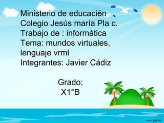 Ministerio de educación
Colegio Jesús maría Pla c.
Trabajo de : informática
Tema: mundos virtuales,
lenguaje vrml
Integrantes: Javier Cádiz
Grado:
X1°B
 