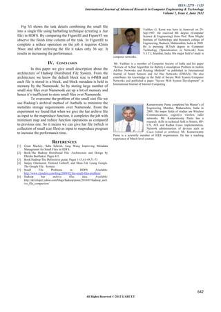 ISSN: 2278 – 1323
                                                      International Journal of Advanced Research in Computer Engineering & Technology
                                                                                                          Volume 1, Issue 4, June 2012



   Fig VI shows the task details combining the small file
                                                                                                     Vaibhav G. Korat was born in Amravati on 28-
into a single file using harballing technique (creating a .har                                       Sep-1987. He received BE degree (Computer
file) in HDFS. By comparing the FigureIII and FigureVI we                                            Science & Engineering) from Prof. Ram Meghe
observe the finish time column of the task. In FigureIII to                                          Institute of Technology and Research college of
                                                                                                     Engineering, Badnera, Maharashtra, India in 2009.
complete a reduce operation on the job it requires 42min                                             He is pursuing M.Tech degree in Computer
56sec and after archiving the file it takes only 36 sec. It                                          Technology [Specialization in Network] from
results in increasing the performance.                                                               V.J.T.I, Mumbai, India. His major field of study is
                                                                            computer networks.

                         IV. CONCLUSION                                      Mr. Vaibhav is a member of Computer Society of India and his paper
                                                                            “Review of A-Star Algorithm for Battery Consumption Problem in mobile
          In this paper we give small description about the                 Ad-Hoc Networks and Routing Methods” to published in International
architecture of Hadoop Distributed File System. From the                    Journal of Smart Sensors and Ad Hoc Networks (IJSSAN). He also
architecture we know the default block size is 64MB and                     contributes his knowledge in the field of Secure Web System Computer
each file is stored in a block, and block metadata is held in               Networks and published a paper “Secure Web System Development” in
                                                                            International Journal of Internet Computing .
memory by the Namenode. So by storing large number of
small size files over Namenode eat up a lot of memory and
hence it’s inefficient to store small files over Namenode.
          To overcome the problem of the small size file we
use Hadoop’s archival method of .harballs to minimize the                                              Kumarswamy Pamu completed his Master’s of
metadata storage requirements over Namenode. From the                                                  Engnieering Mumbai, Maharashtra, India in
experiment we found that when we give the har archive file                                             2005. His major fields of studies are Wireless
as input to the mapreduce function, it completes the job with                                          Communications, cognitive wireless radio
                                                                                                       networks. Mr. Kumarswamy Pamu has a
minimum map and reduce function operations as compared                                                 research skills in technical field in Solaris, HP-
to previous one. So it means we can give har file (which is                                            UX, AIX and Redhat Linux implementation,
collection of small size files) as input to mapreduce program                                          Network administartion of devices such as
to increase the performance time.                                                                      Cisco (wired or wireless). Mr. Kumarswamy
                                                                            Pamu is a scientific member of IEEE organization. He has a teaching
                                                                            experience of Mtech level courses.
                            REFERENCES
[1]   Grant Mackey, Saba Sehrish, Jung Wang Improving Metadata
      Management for Small Files in HDFS.
[2]   Book:The Hadoop Distributed File :Architecture and Design by
      Dhruba Borthakur. Pages 4-5.
[3]   Book:Hadoop The Definnitive guide. Pages 1-13,41-49,71-73
[4]   Sanjay Ghemawat, Howard Gobioff, and Shun-Tak Leung Google.
      The Google File System.
[5]   Small        File     Problems       in      HDFS        Available:
      http://www.cloudera.com/blog/2009/02/the-small-files-problem/
[6]   Hadoop         har      archive     files      idea.     Available:
      http://developer.yahoo.com/blogs/hadoop/posts/2010/07/hadoop_arch
      ive_file_compaction/




                                                                                                                                                   642
                                                       All Rights Reserved © 2012 IJARCET
 