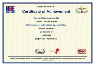 Certificate No: 63501
Certificate of Achievement
This certificate is awarded to
Daniela Cardoso Miguel
Who has successfully passed by examination
Manual Handling
On the date of
10/06/2020
(Expires on - 10/06/2023)
To prove this certificate is genuine, it can be validated by going to https://www.HSEDocs.com/courses/validate/ and entering this
certificates number.
 