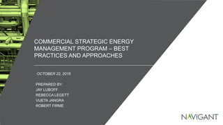 / ©2016 NAVIGANT CONSULTING, INC. ALL RIGHTS RESERVED1
COMMERCIAL STRATEGIC ENERGY
MANAGEMENT PROGRAM – BEST
PRACTICES AND APPROACHES
OCTOBER 22, 2016
PREPARED BY:
JAY LUBOFF
REBECCA LEGETT
VIJETA JANGRA
ROBERT FIRME
 