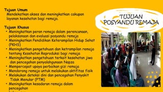 TUJUAN
POSYANDU REMAJA
Tujuan Umum
Mendekatkan akses dan meningkatkan cakupan
layanan kesehatan bagi remaja.
Tujuan Khusus
• Meningkatkan peran remaja dalam perencanaan,
pelaksanaan dan evaluasi posyandu remaja
• Meningkatkan Pendidikan Keterampilan Hidup Sehat
(PKHS)
• Meningkatkan pengetahuan dan ketrampilan remaja
tentang Kesehatan Reproduksi bagi remaja
• Meningkatkan pengetahuan terkait kesehatan jiwa
dan pencegahan penyalahgunaan Napza
• Mempercepat upaya perbaikan gizi remaja
• Mendorong remaja untuk melakukan aktifitas fisik
• Melakukan deteksi dini dan pencegahan Penyakit
Tidak Menular (PTM)
• Meningkatkan kesadaran remaja dalam
pencegahan
 