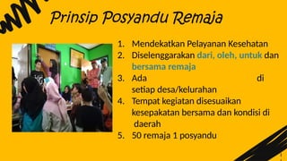 1
Prinsip Posyandu Remaja
1. Mendekatkan Pelayanan Kesehatan
2. Diselenggarakan dari, oleh, untuk dan
bersama remaja
3. Ada di
setiap desa/kelurahan
4. Tempat kegiatan disesuaikan
kesepakatan bersama dan kondisi di
daerah
5. 50 remaja 1 posyandu
 
