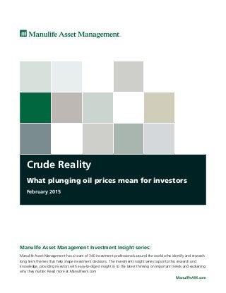 Crude Reality
What plunging oil prices mean for investors
February 2015
ManulifeAM.com
Manulife Asset Management Investment Insight series:
Manulife Asset Management has a team of 340 investment professionals around the world who identify and research
long term themes that help shape investment decisions. The Investment Insight series taps into this research and
knowledge, providing investors with easy-to-digest insight in to the latest thinking on important trends and explaining
why they matter. Read more at Manulifeam.com
 
