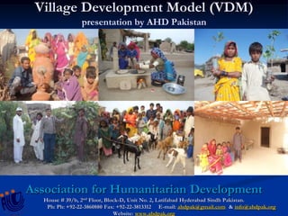 Village Development Model (VDM)
presentation by AHD Pakistan
Association for Humanitarian Development
House # 39/b, 2nd Floor, Block-D, Unit No. 2, Latifabad Hyderabad Sindh Pakistan.
Ph: Ph: +92-22-3860880 Fax: +92-22-3813312 E-mail: ahdpak@gmail.com & info@ahdpak.org
Website: www.ahdpak.org
 