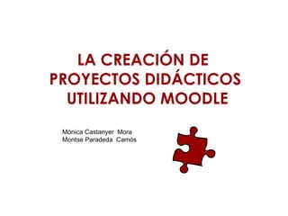 LA CREACIÓN DE  PROYECTOS DIDÁCTICOS  UTILIZANDO MOODLE Mònica Castanyer  Mora  Montse Paradeda  Camós 