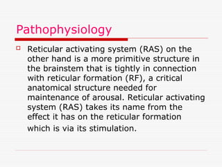 Pathophysiology
 Reticular activating system (RAS) on the
other hand is a more primitive structure in
the brainstem that is tightly in connection
with reticular formation (RF), a critical
anatomical structure needed for
maintenance of arousal. Reticular activating
system (RAS) takes its name from the
effect it has on the reticular formation
which is via its stimulation.
 