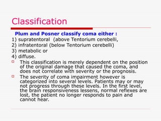 Classification
Plum and Posner classify coma either :
1) supratentoral (above Tentorium cerebelli,
2) infratentoral (below Tentorium cerebelli)
3) metabolic or
4) diffuse.
 This classification is merely dependent on the position
of the original damage that caused the coma, and
does not correlate with severity or the prognosis.
 The severity of coma impairment however is
categorized into several levels. Patients may or may
not progress through these levels. In the first level,
the brain responsiveness lessens, normal reflexes are
lost, the patient no longer responds to pain and
cannot hear.
 