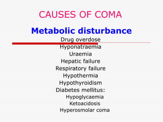 CAUSES OF COMA
Metabolic disturbance
Drug overdose
Hyponatraemia
Uraemia
Hepatic failure
Respiratory failure
Hypothermia
Hypothyroidism
Diabetes mellitus:
Hypoglycaemia
Ketoacidosis
Hyperosmolar coma
 
