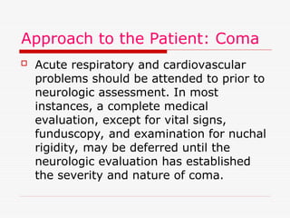 Approach to the Patient: Coma
 Acute respiratory and cardiovascular
problems should be attended to prior to
neurologic assessment. In most
instances, a complete medical
evaluation, except for vital signs,
funduscopy, and examination for nuchal
rigidity, may be deferred until the
neurologic evaluation has established
the severity and nature of coma.
 