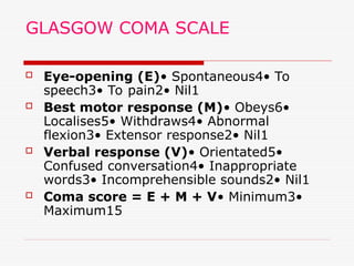 GLASGOW COMA SCALE
 Eye-opening (E)• Spontaneous4• To
speech3• To pain2• Nil1
 Best motor response (M)• Obeys6•
Localises5• Withdraws4• Abnormal
flexion3• Extensor response2• Nil1
 Verbal response (V)• Orientated5•
Confused conversation4• Inappropriate
words3• Incomprehensible sounds2• Nil1
 Coma score = E + M + V• Minimum3•
Maximum15
 