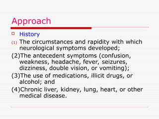 Approach
 History
(1) The circumstances and rapidity with which
neurological symptoms developed;
(2)The antecedent symptoms (confusion,
weakness, headache, fever, seizures,
dizziness, double vision, or vomiting);
(3)The use of medications, illicit drugs, or
alcohol; and
(4)Chronic liver, kidney, lung, heart, or other
medical disease.
 