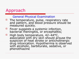 Approach
General Physical Examination
 The temperature, pulse, respiratory rate
and pattern, and blood pressure should be
measured quickly.
 Fever suggests a systemic infection,
bacterial meningitis, or encephalitis;
 High body temperature, 42–44°C,
associated with dry skin should arouse the
suspicion of heat stroke or anticholinergic
drug intoxication. Hypothermia is observed
with alcoholic, barbiturate, sedative, or
phenothiazine
 
