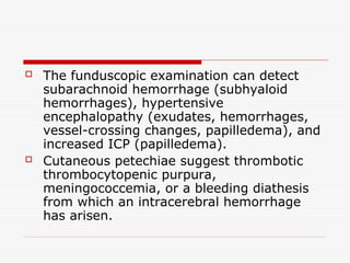  The funduscopic examination can detect
subarachnoid hemorrhage (subhyaloid
hemorrhages), hypertensive
encephalopathy (exudates, hemorrhages,
vessel-crossing changes, papilledema), and
increased ICP (papilledema).
 Cutaneous petechiae suggest thrombotic
thrombocytopenic purpura,
meningococcemia, or a bleeding diathesis
from which an intracerebral hemorrhage
has arisen.
 
