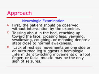 Approach
Neurologic Examination
 First, the patient should be observed
without intervention by the examiner.
 Tossing about in the bed, reaching up
toward the face, crossing legs, yawning,
swallowing, coughing, or moaning denote a
state close to normal awakeness.
 Lack of restless movements on one side or
an outturned leg suggests a hemiplegia.
Intermittent twitching movements of a foot,
finger, or facial muscle may be the only
sign of seizures.
 