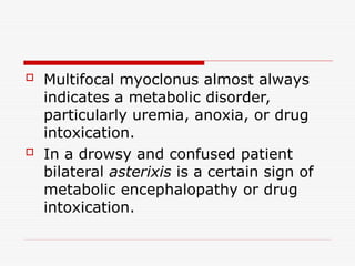  Multifocal myoclonus almost always
indicates a metabolic disorder,
particularly uremia, anoxia, or drug
intoxication.
 In a drowsy and confused patient
bilateral asterixis is a certain sign of
metabolic encephalopathy or drug
intoxication.
 