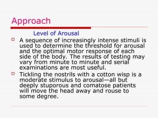 Approach
Level of Arousal
 A sequence of increasingly intense stimuli is
used to determine the threshold for arousal
and the optimal motor response of each
side of the body. The results of testing may
vary from minute to minute and serial
examinations are most useful.
 Tickling the nostrils with a cotton wisp is a
moderate stimulus to arousal—all but
deeply stuporous and comatose patients
will move the head away and rouse to
some degree.
 