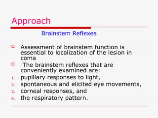 Approach
Brainstem Reflexes
 Assessment of brainstem function is
essential to localization of the lesion in
coma
 The brainstem reflexes that are
conveniently examined are:
1. pupillary responses to light,
2. spontaneous and elicited eye movements,
3. corneal responses, and
4. the respiratory pattern.
 