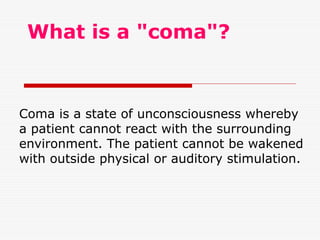 What is a "coma"?
Coma is a state of unconsciousness whereby
a patient cannot react with the surrounding
environment. The patient cannot be wakened
with outside physical or auditory stimulation.
 