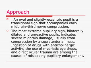 Approach
 An oval and slightly eccentric pupil is a
transitional sign that accompanies early
midbrain–third nerve compression.
 The most extreme pupillary sign, bilaterally
dilated and unreactive pupils, indicates
severe midbrain damage, usually from
compression by a supratentorial mass.
Ingestion of drugs with anticholinergic
activity, the use of mydriatic eye drops,
and direct ocular trauma are among the
causes of misleading pupillary enlargement.
 