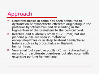 Approach
 Unilateral miosis in coma has been attributed to
dysfunction of sympathetic efferents originating in the
posterior hypothalamus and descending in the
tegmentum of the brainstem to the cervical cord.
 Reactive and bilaterally small (1–2.5 mm) but not
pinpoint pupils are seen in metabolic
encephalopathies or in deep bilateral hemispheral
lesions such as hydrocephalus or thalamic
hemorrhage.
 Very small but reactive pupils (<1 mm) characterize
narcotic or barbiturate overdoses but also occur with
extensive pontine hemorrhage.
 