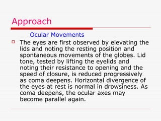 Approach
Ocular Movements
 The eyes are first observed by elevating the
lids and noting the resting position and
spontaneous movements of the globes. Lid
tone, tested by lifting the eyelids and
noting their resistance to opening and the
speed of closure, is reduced progressively
as coma deepens. Horizontal divergence of
the eyes at rest is normal in drowsiness. As
coma deepens, the ocular axes may
become parallel again.
 