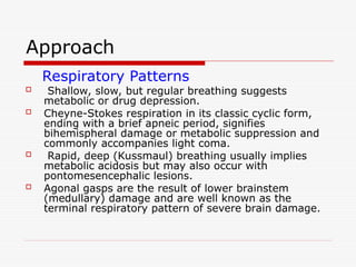 Approach
Respiratory Patterns
 Shallow, slow, but regular breathing suggests
metabolic or drug depression.
 Cheyne-Stokes respiration in its classic cyclic form,
ending with a brief apneic period, signifies
bihemispheral damage or metabolic suppression and
commonly accompanies light coma.
 Rapid, deep (Kussmaul) breathing usually implies
metabolic acidosis but may also occur with
pontomesencephalic lesions.
 Agonal gasps are the result of lower brainstem
(medullary) damage and are well known as the
terminal respiratory pattern of severe brain damage.
 