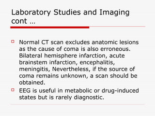 Laboratory Studies and Imaging
cont …
 Normal CT scan excludes anatomic lesions
as the cause of coma is also erroneous.
Bilateral hemisphere infarction, acute
brainstem infarction, encephalitis,
meningitis, Nevertheless, if the source of
coma remains unknown, a scan should be
obtained.
 EEG is useful in metabolic or drug-induced
states but is rarely diagnostic.
 