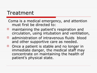 Treatment
Coma is a medical emergency, and attention
must first be directed to:
 maintaining the patient's respiration and
circulation, using intubation and ventilation,
 administration of intravenous fluids blood
and other supportive care as needed.
 Once a patient is stable and no longer in
immediate danger, the medical staff may
concentrate on maintaining the health of
patient’s physical state.
 