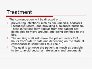 Treatment
The concentration will be directed on…
 preventing infections such as pneumonias, bedsores
(decubitus ulcers) and providing a balanced nutrition.
These infections may appear from the patient not
being able to move around, and being confined to the
bed.
 The nursing staff will move the patient every 2–3
hours from side to side and depending on the state of
consciousness sometimes to a chair.
 The goal is to move the patient as much as possible
to try to avoid bedsores, atelectasis and pneumonia.
 