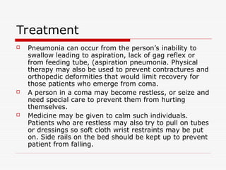 Treatment
 Pneumonia can occur from the person’s inability to
swallow leading to aspiration, lack of gag reflex or
from feeding tube, (aspiration pneumonia. Physical
therapy may also be used to prevent contractures and
orthopedic deformities that would limit recovery for
those patients who emerge from coma.
 A person in a coma may become restless, or seize and
need special care to prevent them from hurting
themselves.
 Medicine may be given to calm such individuals.
Patients who are restless may also try to pull on tubes
or dressings so soft cloth wrist restraints may be put
on. Side rails on the bed should be kept up to prevent
patient from falling.
 