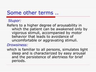 Some other terms ..
Stupor:
Refers to a higher degree of arousability in
which the patient can be awakened only by
vigorous stimuli, accompanied by motor
behavior that leads to avoidance of
uncomfortable or aggravating stimuli.
Drowsiness:
which is familiar to all persons, simulates light
sleep and is characterized by easy arousal
and the persistence of alertness for brief
periods.
 