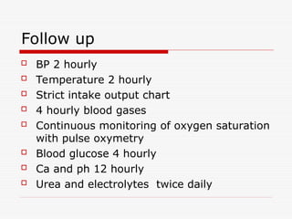 Follow up
 BP 2 hourly
 Temperature 2 hourly
 Strict intake output chart
 4 hourly blood gases
 Continuous monitoring of oxygen saturation
with pulse oxymetry
 Blood glucose 4 hourly
 Ca and ph 12 hourly
 Urea and electrolytes twice daily
 