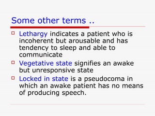 Some other terms ..
 Lethargy indicates a patient who is
incoherent but arousable and has
tendency to sleep and able to
communicate
 Vegetative state signifies an awake
but unresponsive state
 Locked in state is a pseudocoma in
which an awake patient has no means
of producing speech.
 