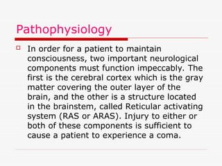 Pathophysiology
 In order for a patient to maintain
consciousness, two important neurological
components must function impeccably. The
first is the cerebral cortex which is the gray
matter covering the outer layer of the
brain, and the other is a structure located
in the brainstem, called Reticular activating
system (RAS or ARAS). Injury to either or
both of these components is sufficient to
cause a patient to experience a coma.
 