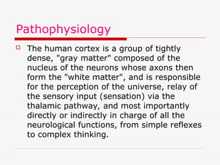 Pathophysiology
 The human cortex is a group of tightly
dense, "gray matter" composed of the
nucleus of the neurons whose axons then
form the "white matter", and is responsible
for the perception of the universe, relay of
the sensory input (sensation) via the
thalamic pathway, and most importantly
directly or indirectly in charge of all the
neurological functions, from simple reflexes
to complex thinking.
 