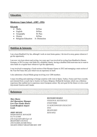 Education
Rhodesway Upper School – (1987 - 1991)
O Levels
 Maths B-Pass
 English B-Pass
 Geography B- Pass
 History B-Pass
 Religious Education A- Distinction
Hobbies & Interests.
I am a keen Bradford City fan, although I work on most home games, I do travel to away games whenever I
get the opportunity.
I am now very keen about road cycling, two years ago I was involved in cycling from Bradford to Hamm-
Germany in 2012 to raise vital funds for a disability charity, having a disabled child motivates me to want to
raise funds on a regular basis whenever I get the opportunity.
I was involved in managing a Torch section of the Olympic Games in 2012 and managing a main section of
the Tour De France this year which was an experience in itself.
I also administer a Social Media group involving over 1200 members.
I enjoy travelling and exploring to foreign countries with visits to Spain, Turkey, France and I have recently
just returned from a coach trip to Austria via France, Belgium, Holland & Germany which was a fabulous
experience that enabled me to experience more European culture. My next goal for the future is to do a road
trip around America and Canada.
References
Marc Burns
Jet2 Operations Manager
Low Fare Finder House
Leeds/Bradford Airport
Leeds
JOHN MCGEE
OPERATIONAL MANAGER
01274 431009
john.mcgee@bradford.gov.uk
BRADFORD COUNCIL
4TH FLOOR JACOBS WELL
NELSON STREET BRADFORD BD1 5RW
RICHARD MAULE
PERSONAL REFERENCE
07858739086
55 NORTHWOOD CRESCENT
IDLE
BRADFORD
BD10 8HU
 
