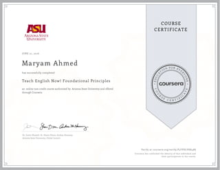 EDUCA
T
ION FOR EVE
R
YONE
CO
U
R
S
E
C E R T I F
I
C
A
TE
COURSE
CERTIFICATE
JUNE 21, 2016
Maryam Ahmed
Teach English Now! Foundational Principles
an online non-credit course authorized by Arizona State University and offered
through Coursera
has successfully completed
Dr. Justin Shewell, Dr. Shane Dixon, Andrea Haraway
Arizona State University, Global Launch
Verify at coursera.org/verify/P3TPDLVKK48S
Coursera has confirmed the identity of this individual and
their participation in the course.
 