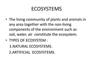 ECOSYSTEMS
• The living community of plants and animals in
  any area together with the non-living
  components of the environment such as
  soil, water, air constitute the ecosystem.
• TYPES OF ECOSYSTEM :
  1.NATURAL ECOSYSTEMS.
  2.ARTIFICIAL ECOSYSTEMS.
 