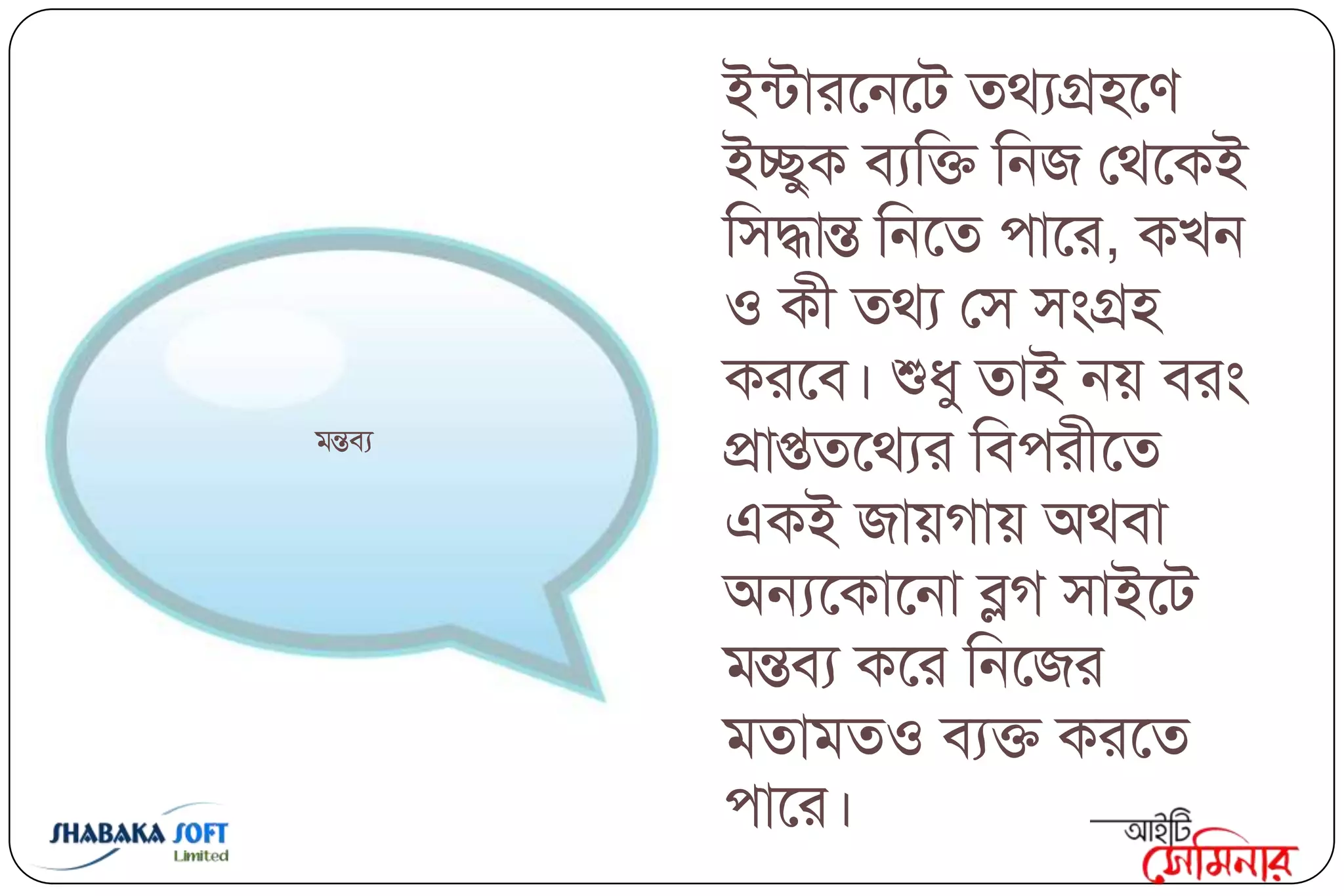 ইন্িাযবনবি তথযগ্র঴বণ
         ইেুক ফযক্তি ক্তনজ তথবকই
         ক্ত঳দ্ধান্ত ক্তনবত ঩াবয, কিন
         ঑ কী তথয ত঳ ঳ংগ্র঴
         কযবফ। শুধু তাই নয় ফযং
ভন্তফয
         প্রাপ্ততবথযয ক্তফ঩যীবত
         একই জায়গায় অথফা
         অন্যবকাবনা ব্লগ ঳াইবি
         ভন্তফয কবয ক্তনবজয
         ভতাভত঑ ফযি কযবত
         ঩াবয।
 