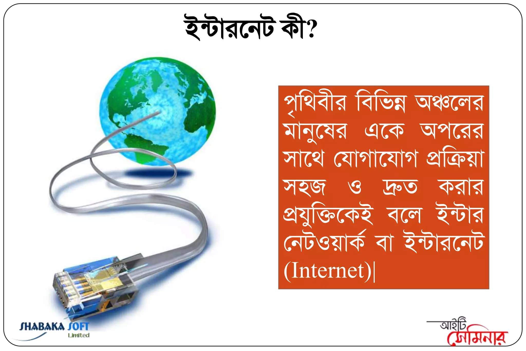 ইন্িাযবনি কী?

                                ঩ৃক্তথফীয ক্তফক্তবন্ন অঞ্চবরয
                                ভানুবলয এবক অ঩বযয
                                ঳াবথ তমাগাবমাগ প্রক্তিয়া
                                ঳঴জ ঑ দ্রুত কযায
                                প্রমুক্তিবকই ফবর ইন্িায
                                তনি঑য়াকি ফা ইন্িাযবনি
                                (Internet)|

Shabaka.Soft Limited
 