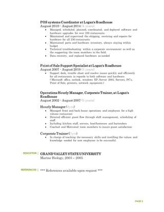 PAGE 2
POS systems Coordinator at Logan's Roadhouse
August 2010 - August 2014 (4 years)
 Managed, scheduled, planned, coordinated, and deployed software and
hardware upgrades for over 230 restaurants.
 Maintained and supervised the shipping, receiving and repairs for
hardware for all 230 restaurants
 Maintained parts and hardware inventory, always staying within
budget
 Technical troubleshooting within a corporate environment as well as
the supporting the team members in the field.
 Data recovery, and replaced hardware as needed
Point of Sale Support Specialist at Logan's Roadhouse
August 2007 - August 2010 (3 years)
 Support desk, trouble shoot and resolve issues quickly and efficiently
for all restaurants in regards to both software and hardware.
( Microsoft office, outlook, windows XP, Server 2003, Servers, PC’s,
Point of Sale, printers, network equipment.)
Operations Hourly Manager, Corporate Trainer, at Logan's
Roadhouse
August 2002 - August 2007 (5 years)
Hourly Manager (4yrs)
 Managed front and back house operations and employees for a high
volume restaurant
 Directed efficient guest flow through shift management, scheduling of
staff
 Including kitchen staff, servers, host/hostesses and bartenders
 Coached and Motivated team members to insure guest satisfaction
Corporate Trainer (7yrs)
 In charge of teaching the necessary skills and instilling the values and
knowledge needed for new employees to be successful.
EDUCATION GRAND VALLEY STATE UNIVERSITY
Marine Biology, 2003 – 2005
REFERENCES *** References available upon request ***
 