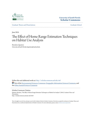 University of South Florida
Scholar Commons
Graduate Theses and Dissertations Graduate School
June 2016
The Effect of Home Range Estimation Techniques
on Habitat Use Analysis
Brendon Quinton
University of South Florida, bquinton@mail.usf.edu
Follow this and additional works at: http://scholarcommons.usf.edu/etd
Part of the Environmental Sciences Commons, Geographic Information Sciences Commons, and
the Other Animal Sciences Commons
This is brought to you for free and open access by the Graduate School at Scholar Commons. It has been accepted for inclusion in Graduate Theses and
Dissertations by an authorized administrator of Scholar Commons. For more information, please contact scholarcommons@usf.edu.
Scholar Commons Citation
Quinton, Brendon, "The Effect of Home Range Estimation Techniques on Habitat Use Analysis" (2016). Graduate Theses and
Dissertations.
http://scholarcommons.usf.edu/etd/6359
 