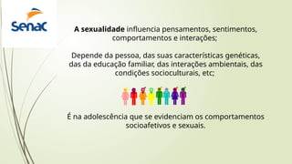 A sexualidade influencia pensamentos, sentimentos,
comportamentos e interações;
Depende da pessoa, das suas características genéticas,
das da educação familiar, das interações ambientais, das
condições socioculturais, etc;
É na adolescência que se evidenciam os comportamentos
socioafetivos e sexuais.
 